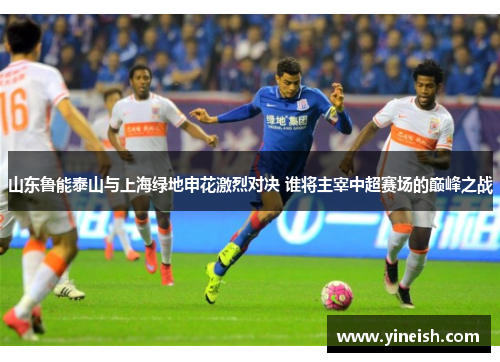 山东鲁能泰山与上海绿地申花激烈对决 谁将主宰中超赛场的巅峰之战