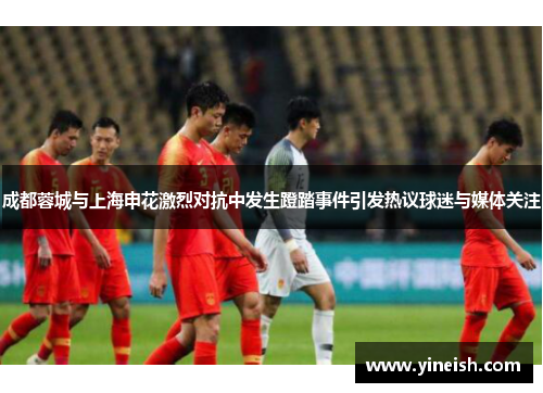 成都蓉城与上海申花激烈对抗中发生蹬踏事件引发热议球迷与媒体关注
